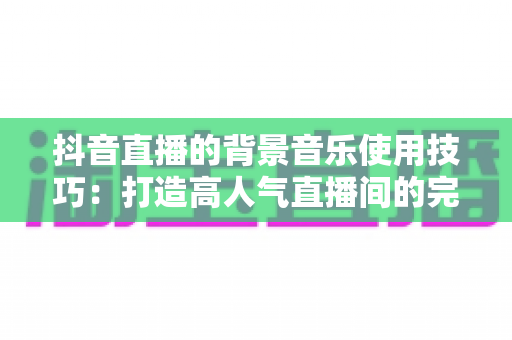 抖音直播的背景音乐使用技巧：打造高人气直播间的完整攻略