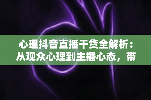 心理抖音直播干货全解析：从观众心理到主播心态，带你打造高停留、高转化的爆款直播间