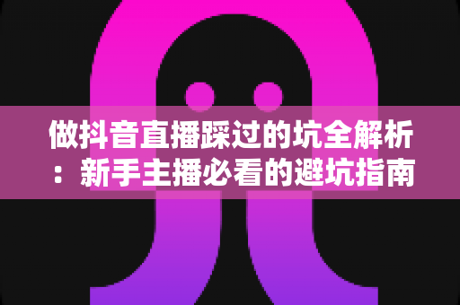 做抖音直播踩过的坑全解析:新手主播必看的避坑指南与实战复盘 做抖音直播踩过的坑全解析:新手主播必看的避坑指南与实战复盘