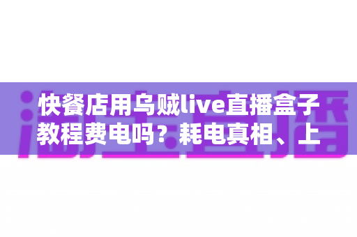 快餐店用乌贼live直播盒子教程费电吗？耗电真相、上手教程与省电技巧全解析