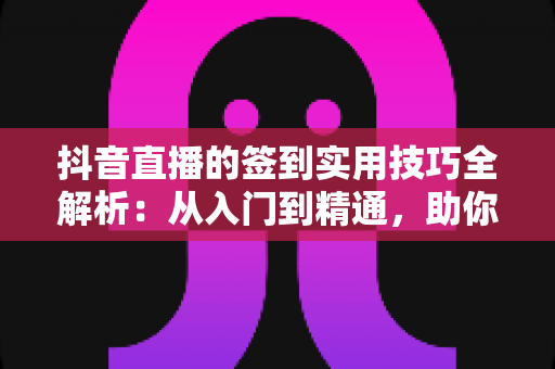 抖音直播的签到实用技巧全解析：从入门到精通，助你提升直播间人气与粉丝粘性