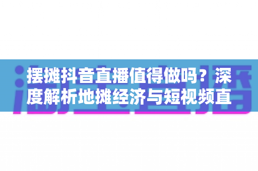 摆摊抖音直播值得做吗？深度解析地摊经济与短视频直播的融合红利与实操指南