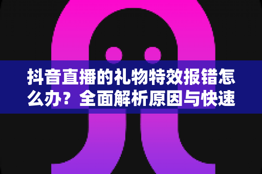抖音直播的礼物特效报错怎么办？全面解析原因与快速修复指南