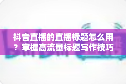 抖音直播的直播标题怎么用?掌握高流量标题写作技巧,让你的直播间人气翻倍 抖音直播的直播标题怎么用?掌握高流量标题写作技巧,让你的直播间人气翻倍