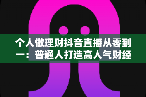个人做理财抖音直播从零到一：普通人打造高人气财经直播间的完整实战指南