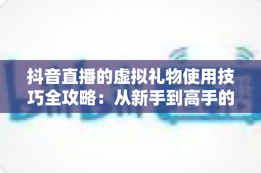 抖音直播的虚拟礼物使用技巧全攻略：从新手到高手的理性消费与互动指南