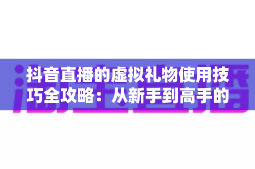 抖音直播的虚拟礼物使用技巧全攻略：从新手到高手的理性消费与互动指南