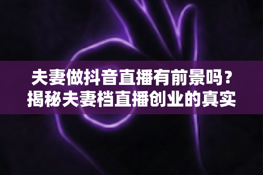 夫妻做抖音直播有前景吗？揭秘夫妻档直播创业的真实机遇、变现路径与避坑指南