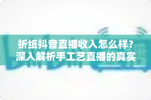 折纸抖音直播收入怎么样？深入解析手工艺直播的真实收益与变现攻略