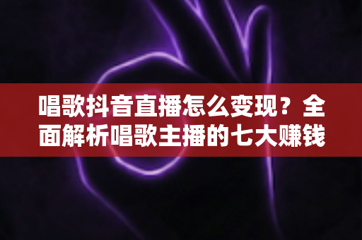 唱歌抖音直播怎么变现？全面解析唱歌主播的七大赚钱方式与实战技巧