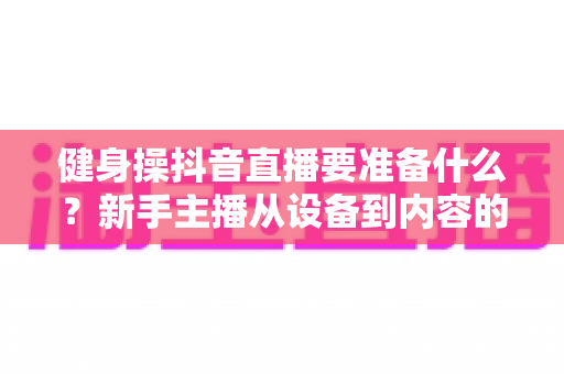 健身操抖音直播要准备什么?新手主播从设备到内容的全流程准备指南 健身操抖音直播要准备什么?新手主播从设备到内容的全流程准备指南