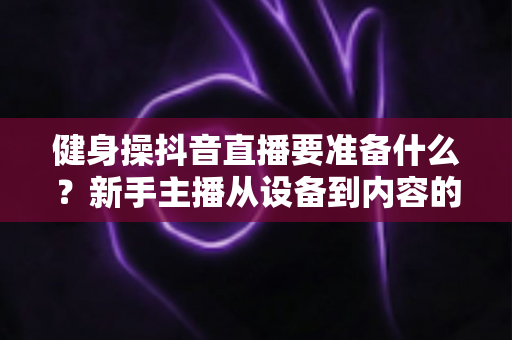 健身操抖音直播要准备什么？新手主播从设备到内容的全流程准备指南