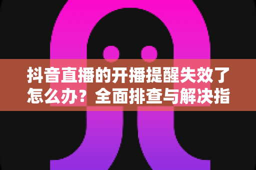 抖音直播的开播提醒失效了怎么办？全面排查与解决指南帮你找回每一个精彩直播