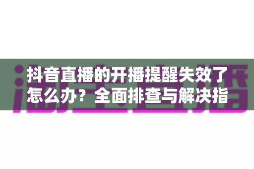 抖音直播的开播提醒失效了怎么办？全面排查与解决指南帮你找回每一个精彩直播