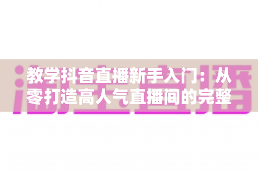 教学抖音直播新手入门:从零打造高人气直播间的完整实战指南 教学抖音直播新手入门:从零打造高人气直播间的完整实战指南