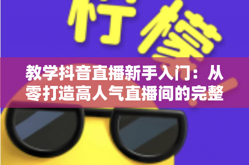 教学抖音直播新手入门:从零打造高人气直播间的完整实战指南 教学抖音直播新手入门:从零打造高人气直播间的完整实战指南