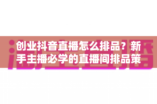 创业抖音直播怎么排品?新手主播必学的直播间排品策略与实战技巧全解析 创业抖音直播怎么排品?新手主播必学的直播间排品策略与实战技巧全解析