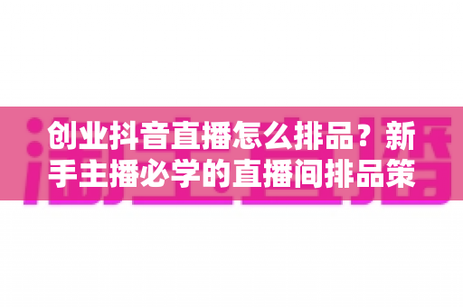 创业抖音直播怎么排品?新手主播必学的直播间排品策略与实战技巧全解析 创业抖音直播怎么排品?新手主播必学的直播间排品策略与实战技巧全解析