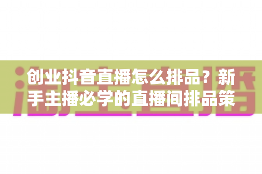 创业抖音直播怎么排品?新手主播必学的直播间排品策略与实战技巧全解析 创业抖音直播怎么排品?新手主播必学的直播间排品策略与实战技巧全解析
