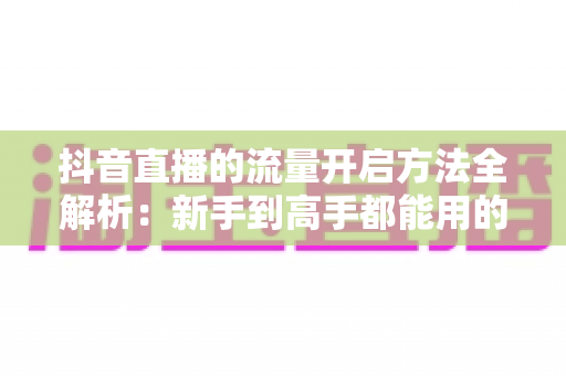 抖音直播的流量开启方法全解析：新手到高手都能用的直播间引流实战指南