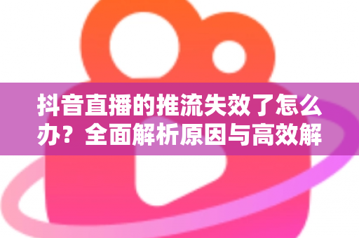 抖音直播的推流失效了怎么办?全面解析原因与高效解决方案指南 抖音直播的推流失效了怎么办?全面解析原因与高效解决方案指南
