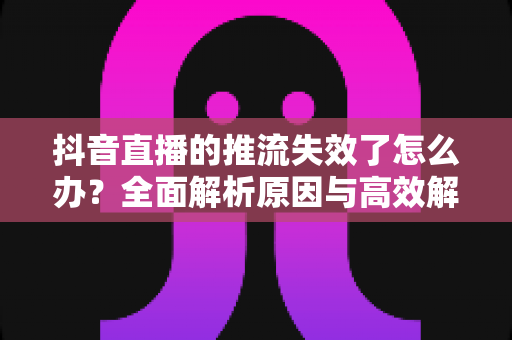抖音直播的推流失效了怎么办?全面解析原因与高效解决方案指南 抖音直播的推流失效了怎么办?全面解析原因与高效解决方案指南