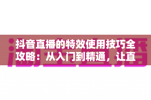 抖音直播的特效使用技巧全攻略:从入门到精通,让直播间人气翻倍的实战宝典 抖音直播的特效使用技巧全攻略:从入门到精通,让直播间人气翻倍的实战宝典