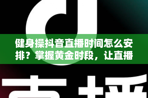 健身操抖音直播时间怎么安排?掌握黄金时段,让直播间人气翻倍的完整攻略 健身操抖音直播时间怎么安排?掌握黄金时段,让直播间人气翻倍的完整攻略