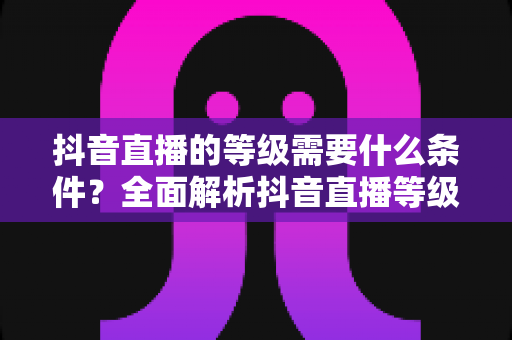 抖音直播的等级需要什么条件？全面解析抖音直播等级提升规则与快速升级攻略