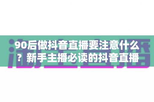 90后做抖音直播要注意什么?新手主播必读的抖音直播避坑与涨粉全攻略 90后做抖音直播要注意什么?新手主播必读的抖音直播避坑与涨粉全攻略