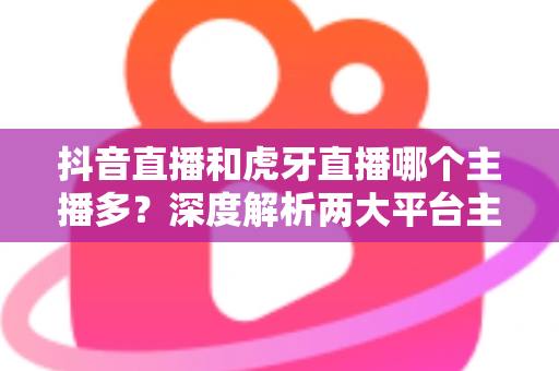 抖音直播和虎牙直播哪个主播多？深度解析两大平台主播规模与生态差异全指南