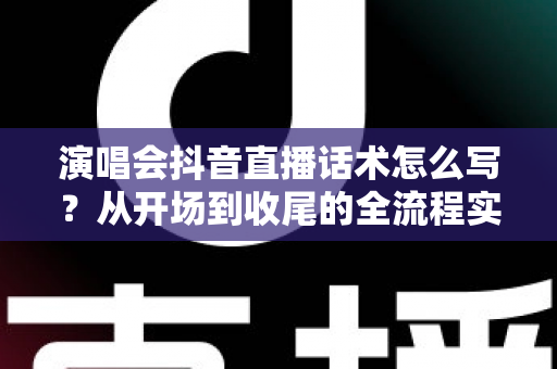 演唱会抖音直播话术怎么写？从开场到收尾的全流程实战指南
