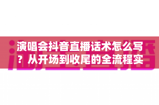 演唱会抖音直播话术怎么写？从开场到收尾的全流程实战指南
