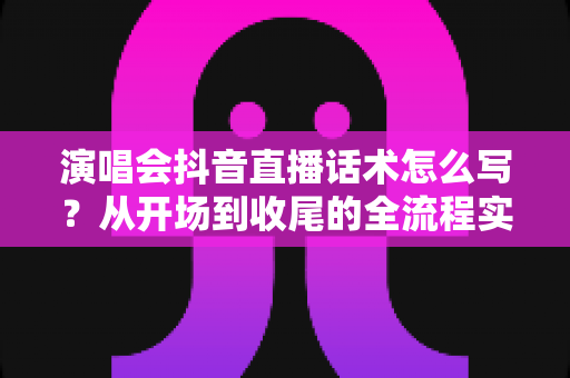 演唱会抖音直播话术怎么写？从开场到收尾的全流程实战指南