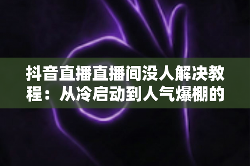 抖音直播直播间没人解决教程:从冷启动到人气爆棚的完整实战指南 抖音直播直播间没人解决教程:从冷启动到人气爆棚的完整实战指南