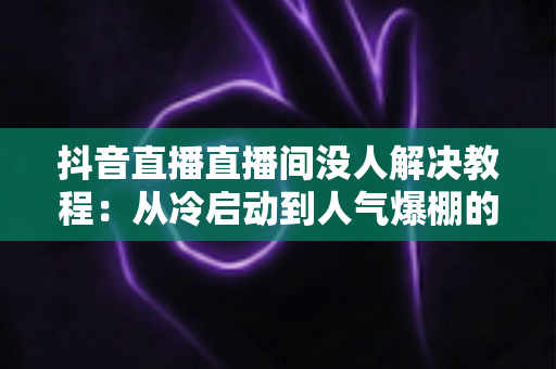 抖音直播直播间没人解决教程:从冷启动到人气爆棚的完整实战指南 抖音直播直播间没人解决教程:从冷启动到人气爆棚的完整实战指南