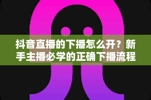 抖音直播的下播怎么开?新手主播必学的正确下播流程与留粉涨粉实用技巧全指南 抖音直播的下播怎么开?新手主播必学的正确下播流程与留粉涨粉实用技巧全指南