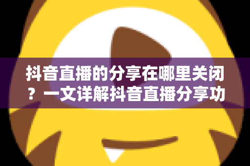 抖音直播的分享在哪里关闭?一文详解抖音直播分享功能的设置方法与隐私管理全攻略 抖音直播的分享在哪里关闭?一文详解抖音直播分享功能的设置方法与隐私管理全攻略