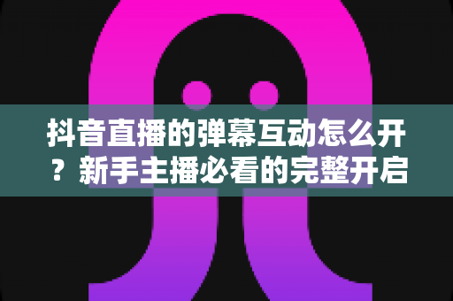 抖音直播的弹幕互动怎么开?新手主播必看的完整开启教程与互动技巧全解析 抖音直播的弹幕互动怎么开?新手主播必看的完整开启教程与互动技巧全解析