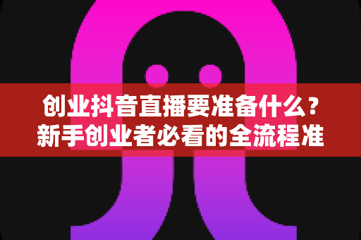 创业抖音直播要准备什么?新手创业者必看的全流程准备清单与避坑指南 创业抖音直播要准备什么?新手创业者必看的全流程准备清单与避坑指南