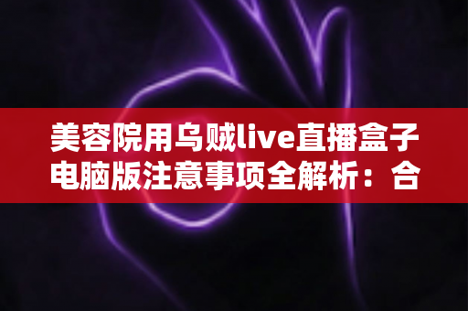 美容院用乌贼live直播盒子电脑版注意事项全解析:合规开播,让美容院直播获客又快又稳 美容院用乌贼live直播盒子电脑版注意事项全解析:合规开播,让美容院直播获客又快又稳