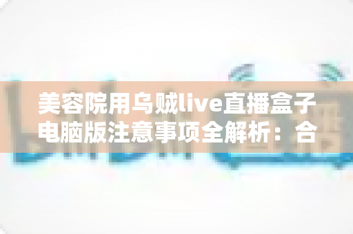 美容院用乌贼live直播盒子电脑版注意事项全解析：合规开播，让美容院直播获客又快又稳