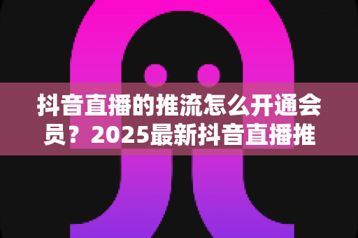 抖音直播的推流怎么开通会员?2025最新抖音直播推流权限与会员开通全攻略 抖音直播的推流怎么开通会员?2025最新抖音直播推流权限与会员开通全攻略