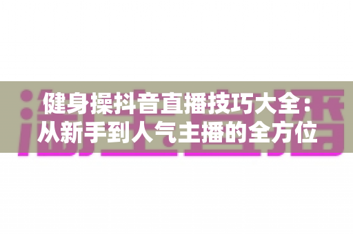 健身操抖音直播技巧大全:从新手到人气主播的全方位实战指南 健身操抖音直播技巧大全:从新手到人气主播的全方位实战指南