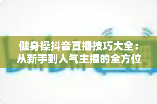 健身操抖音直播技巧大全:从新手到人气主播的全方位实战指南 健身操抖音直播技巧大全:从新手到人气主播的全方位实战指南