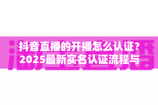 抖音直播的开播怎么认证？2025最新实名认证流程与直播权限开通全攻略