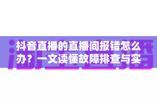 抖音直播的直播间报错怎么办?一文读懂故障排查与实用解决方案 抖音直播的直播间报错怎么办?一文读懂故障排查与实用解决方案