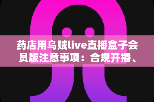 药店用乌贼live直播盒子会员版注意事项：合规开播、安全运营一站式实用指南