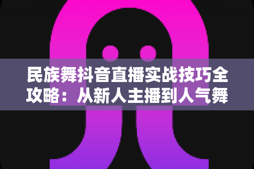 民族舞抖音直播实战技巧全攻略:从新人主播到人气舞者的进阶指南 民族舞抖音直播实战技巧全攻略:从新人主播到人气舞者的进阶指南