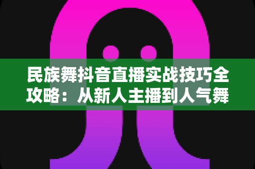 民族舞抖音直播实战技巧全攻略：从新人主播到人气舞者的进阶指南